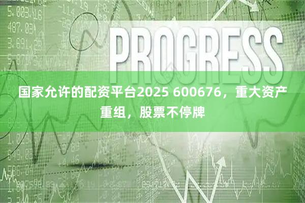 国家允许的配资平台2025 600676，重大资产重组，股票不停牌