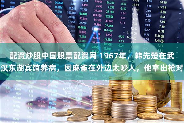配资炒股中国股票配资网 1967年，韩先楚在武汉东湖宾馆养病，因麻雀在外边太吵人，他拿出枪对
