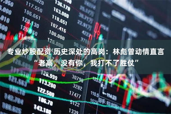 专业炒股配资 历史深处的高岗：林彪曾动情直言“老高，没有你，我打不了胜仗”