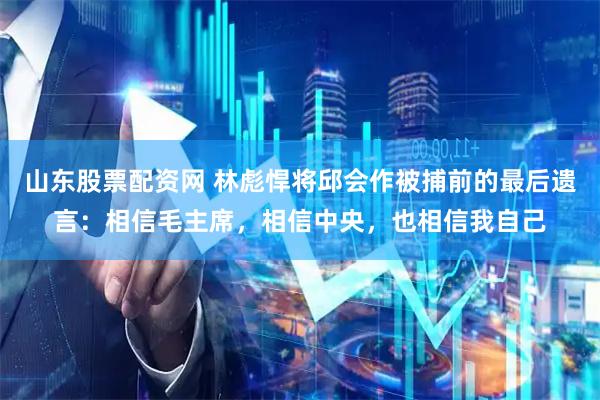 山东股票配资网 林彪悍将邱会作被捕前的最后遗言：相信毛主席，相信中央，也相信我自己