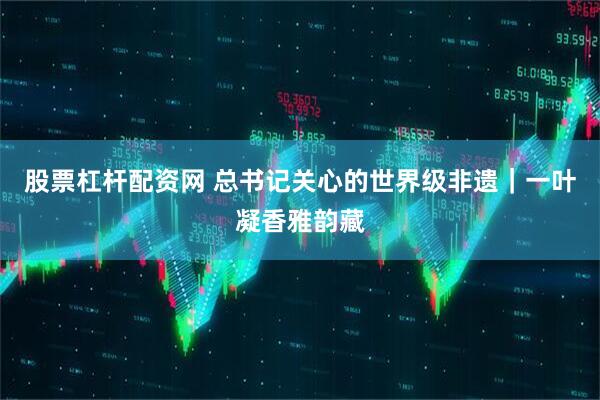 股票杠杆配资网 总书记关心的世界级非遗｜一叶凝香雅韵藏