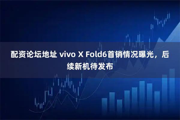 配资论坛地址 vivo X Fold6首销情况曝光，后续新机待发布
