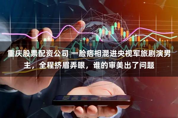 重庆股票配资公司 一脸痞相混进央视军旅剧演男主，全程挤眉弄眼，谁的审美出了问题