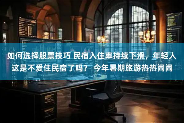 如何选择股票技巧 民宿入住率持续下滑，年轻人这是不爱住民宿了吗？ 今年暑期旅游热热闹闹
