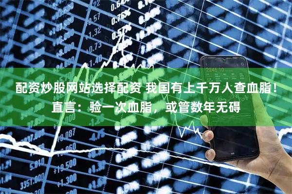 配资炒股网站选择配资 我国有上千万人查血脂！直言：验一次血脂，或管数年无碍